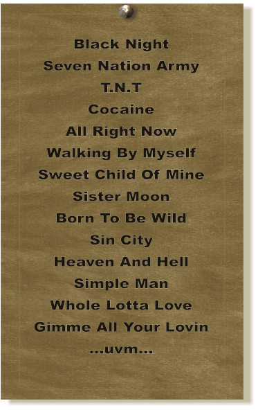 Black Night Seven Nation Army T.N.T Cocaine All Right Now Walking By Myself Sweet Child Of Mine Sister Moon Born To Be Wild Sin City Heaven And Hell Simple Man Whole Lotta Love Gimme All Your Lovin ...uvm...