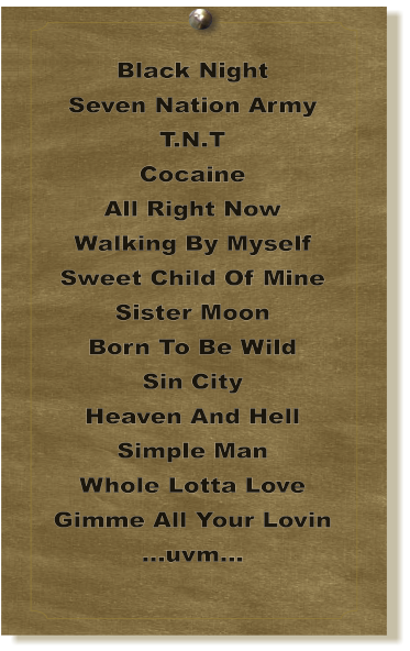 Black Night Seven Nation Army T.N.T Cocaine All Right Now Walking By Myself Sweet Child Of Mine Sister Moon Born To Be Wild Sin City Heaven And Hell Simple Man Whole Lotta Love Gimme All Your Lovin ...uvm...